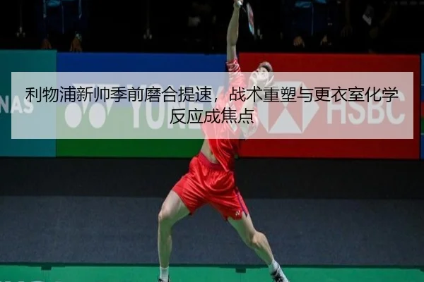 利物浦新帅季前磨合提速，战术重塑与更衣室化学反应成焦点（Tencent Sports）
