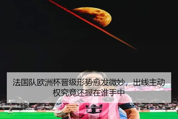 法国队欧洲杯晋级形势愈发微妙，出线主动权究竟还握在谁手中